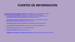 FUENTES DE INFORMACION
La importancia del cuidado de enfermería – Medigraphic www.medigraphic.com › pdfs › enfermeriaimss › eim-2009
ETAPAS DE LA HISTORIA DE LA ENFERMERÍA by Ester ... prezi.com › ofyfshqdursa › etapas-de-la-historia-de-la-e...
• La importancia del cuidado de enfermería – Medigraphic www.medigraphic.com › pdfs › enfermeriaimss › eim-2009
• Cuidar, cuidarse y sentirse bien – fiapam fiapam.org › uploads › 2015/01 › guia_cuidar_web
• 1. Epistemología de la Enfermería - Portafolio Enfermería UCR sites.google.com › site › epistemologia-de-la-enfermeria
• OMS | Enfermería - World Health Organizationwww.who.int › topics › nursing
•
Un estilo de vida saludable, prevención y cómo darle la ...www.cuidadodesalud.gov › blog › put-your-health-first
•
Lo que usted puede hacer para mantener su salud ...es.familydoctor.org › lo-que-usted-puede-hacer-para-m...
•
filosofía - Enfermeríawww.enfermeria.uson.mx › uploads › 2016/02 › unidad3
•
Spanish (pdf) - ENFERMERIA 27-1.vpwww.scielo.org.co › pdf › aven
•
Cuidadosofía: una introducción a la relación entre cuidado y ...www.ene-enfermeria.org › ojs › ENE › article › view
 