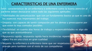 CARACTERISTICAS DE UNA ENFERMERA
Entre caracteristicas de un enfermera o enfermero como la buena atención al
paciente deben destacarse sobre todo las siguientes aptitudes:
• Habilidades de comunicación: que son un fundamento basico ya que es uno de
los aspectos mas importantes del trabajo
• Empatia: son capaces de sentir compasión por los demas y preocuparse por
que esten lo mas comodos posibles
• Flexibilidad: en cuanto alas horas de trabajo y responsabilidades es algo alo
que ay que acostumbrarse
• Respuesta rapida: respuesta rapida hacia insidencias repentinas mantener la
cabez fria en una crisis en gran cualidad
• Respeto: la enfermera o enfermero tiene que ser respetuosa con la gente que
atiende pero tambien con el resto de sus compañeros
 