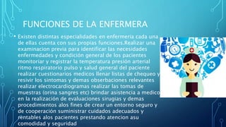 FUNCIONES DE LA ENFERMERA
• Existen distintas especialidades en enfermeria cada una
de ellas cuenta con sus propias funciones.Realizar una
examinacion previa para identificar las necesidades
enfermedades y condición general de los pacientes
monitoriar y registrar la temperatura presión arterial
ritmo respiratorio pulso y salud general del paciente
realizar cuestionarios medicos llenar listas de chequeo y
resivir los sintomas y demas obserbaciones relevantes
realizar electrocardiogramas realizar las tomas de
muestras (orina sangres etc) brindar asistencia a medicos
en la realización de evaluaciones sirugias y demas
procedimientos alos fines de crear un entorno seguro y
de cooperación suministrar cuidados adecuados y
rentables alos pacientes prestando atencion asu
comodidad y seguridad
 