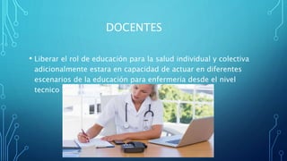 DOCENTES
• Liberar el rol de educación para la salud individual y colectiva
adicionalmente estara en capacidad de actuar en diferentes
escenarios de la educación para enfermeria desde el nivel
tecnico hasta el superior
 