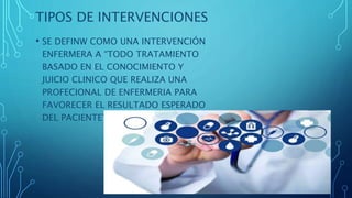 TIPOS DE INTERVENCIONES
• SE DEFINW COMO UNA INTERVENCIÓN
ENFERMERA A “TODO TRATAMIENTO
BASADO EN EL CONOCIMIENTO Y
JUICIO CLINICO QUE REALIZA UNA
PROFECIONAL DE ENFERMERIA PARA
FAVORECER EL RESULTADO ESPERADO
DEL PACIENTE”
 