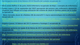 • Doloresgarcia ceron (8 de febrero 2014) filosofía del cuidado recuperado de :
https://es.slideshare.net/jesusivanrodrigesosorio/filosofia-del-cuidado
• Maria estela Raffino (5 de junio 2020) Enfermeria recuperado de:https://concepto.de/enfermeria/
• Gomez Lopez.L (20 de septiembre del 2007) percepción del proceso salu-enfermeria-abstención
respectos que influyen en la baja utilización del sistema de salud en familias pobres de la ciudad
recuperado de https://www.scielosp.org/articie/scol/2007.v3n3/271-283/es?abstract_lang=en
• Maria mercedes duran de villalobos (06 de enero2011) marco epistemológico de la enfermeria
recuperado de
https://aquichan.unisabana.edu.co/index.php/aquichan/article/view/17/34%3E?source=/index.php
/aquichan/articleview:text=El%20marco%epistemol%C3%B3gico%20deA9tico
• Angelica (jueves 16 febrero del 2017) anatomia y fisiologia 2 recuperado de
https://fundamentosaags.blogspot.com/2017/02/postulados-principios-cientificos-normas.html
• Guadalupe gutierres de tejada (8 de febreo de 2011) principios fundamentales de enfermeria
recuperado de https://es.slidehare.net/gcarmenpromo/principios-fundamentales-de-enfermeria
• Oscar mungia (18 agosto 2016) simbolos presentes en los uniformes de enfermeria recuperado de
http://priateliauniformes.com/lasimbologia-presente-en-los-uniformes-de-enfermeria
• Laura Jonson (27 de abril 2014) higiene del personal de salud recuperado de
https://es.slideshare.net/enfermerosenfermeros123/higiene-del-personal
• Suarez-calle Ks Rol de los profesionales de enfermeria en el sistema de salud colombiano.Univ.
SALUD 2018 https://dx.doi.org/10.222267/rus.182002.121
 