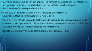 • Martines correa Camila (24 de sep 2016) campos de acción de la enfermeria
recuperado de hhtp://es.slideshare.net/luisafdabustos1/campos-
deacciondeenfermeriaparalaminicharla
• PACHECO E” administracion de los servicios de enfermeria”
Ed.Sintesis.Madrid.1995.ISBN 84-7738-339-1
• Paula herrera (19 de mayo de 2015) clasificación de las intervenciones en la
enfermeria recuperado de: hhtps://es.slideshare.net/mariavictoriapadilla/nic-
clasificacion-de-las-intervenciones-en-enfermera
• Revista CONAMED vol.20.suplemento.1 2015 pags.S21-S26
 