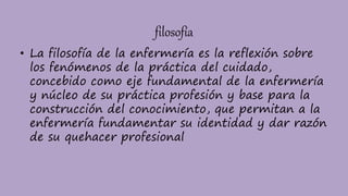 filosofía
• La filosofía de la enfermería es la reflexión sobre
los fenómenos de la práctica del cuidado,
concebido como eje fundamental de la enfermería
y núcleo de su práctica profesión y base para la
construcción del conocimiento, que permitan a la
enfermería fundamentar su identidad y dar razón
de su quehacer profesional
 