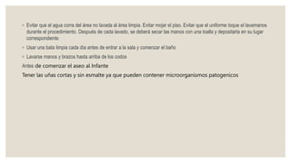 ◦ Evitar que el agua corra del área no lavada al área limpia. Evitar mojar el piso. Evitar que el uniforme toque el lavamanos
durante el procedimiento. Después de cada lavado, se deberá secar las manos con una toalla y depositarla en su lugar
correspondiente
◦ Usar una bata limpia cada día antes de entrar a la sala y comenzar el baño
◦ Lavarse manos y brazos hasta arriba de los codos
Antes de comenzar el aseo al Infante
Tener las uñas cortas y sin esmalte ya que pueden contener microorganismos patogenicos
 