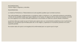 PALEOMEDICINAS.
Causas mágico, religiosas y naturales.
PALEOMEDICINA:
La medicina Prehistórica o Paleomedicina es la de aquellos pueblos que no tenían escritura.
Hay enfermedades que, evidentemente, no podemos saber si existieron o no, solamente podremos estudiarlas
a través de las posibles huellas que hayan dejado en los huesos. En algunos de los restos encontrados se puede
ver unos agujeros en el cráneo llamado trepanación, encontrados en todas las culturas desde el Neolítico.
La primera idea que surgió es que lo hacían para operar pero sus conocimientos anatómicos eran insuficientes.
Parece ser una práctica que formaba parte de un rito mágico, y aparecían en muchachos jóvenes en la zona
izquierda parietal.
No existen datos de quien se encargaba de la enfermedad pero se supone que la mujer.
 