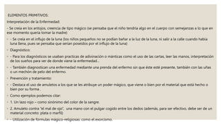ELEMENTOS PRIMITIVOS:
Interpretación de la Enfermedad:
- Se creía en los antojos, creencia de tipo mágico (se pensaba que el niño tendría algo en el cuerpo con semejanzas a lo que en
ese momento quería tomar la madre)
◦ - Se creía en el influjo de la luna (los niños pequeños no se podían bañar a la luz de la luna, ni salir a la calle cuando había
luna llena, pues se pensaba que serían poseídos por el influjo de la luna)
◦ Diagnóstico:
◦ - Para los diagnósticos se usaban practicas de adivinación o mánticas como el uso de las cartas, leer las manos, interpretación
de los sueños para ver de donde viene la enfermedad…
◦ - También diagnostican una enfermedad mediante una prenda del enfermo sin que éste esté presente, también con las uñas
o un mechón de pelo del enfermo.
◦ Prevención y tratamiento:
◦ - Destaca el uso de amuletos a los que se les atribuye un poder mágico, que viene o bien por el material que está hecho o
bien por su forma .
◦ Como ejemplos podemos citar:
◦ 1. Un lazo rojo – como sinónimo del color de la sangre.
◦ 2. Amuleto contra “el mal de ojo”, una mano con el pulgar cogido entre los dedos (además, para ser efectivo, debe ser de un
material concreto: plata o marfil)
◦ - Utilización de fórmulas mágico-religiosas: como el exorcismo.
 