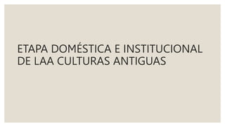 ETAPA DOMÉSTICA E INSTITUCIONAL
DE LAA CULTURAS ANTIGUAS
 