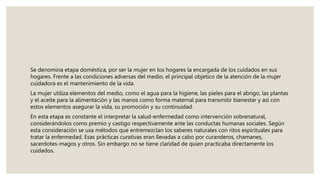 Se denomina etapa doméstica, por ser la mujer en los hogares la encargada de los cuidados en sus
hogares. Frente a las condiciones adversas del medio, el principal objetico de la atención de la mujer
cuidadora es el mantenimiento de la vida.
La mujer utiliza elementos del medio, como el agua para la higiene, las pieles para el abrigo, las plantas
y el aceite para la alimentación y las manos como forma maternal para transmitir bienestar y así con
estos elementos asegurar la vida, su promoción y su continuidad.
En esta etapa es constante el interpretar la salud-enfermedad como intervención sobrenatural,
considerándolos como premio y castigo respectivamente ante las conductas humanas sociales. Según
esta consideración se usa métodos que entremezclan los saberes naturales con ritos espirituales para
tratar la enfermedad. Esas prácticas curativas eran llevadas a cabo por curanderos, chamanes,
sacerdotes-magos y otros. Sin embargo no se tiene claridad de quien practicaba directamente los
cuidados.
 