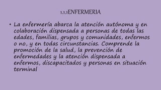 1.1.1ENFERMERIA
• La enfermería abarca la atención autónoma y en
colaboración dispensada a personas de todas las
edades, familias, grupos y comunidades, enfermos
o no, y en todas circunstancias. Comprende la
promoción de la salud, la prevención de
enfermedades y la atención dispensada a
enfermos, discapacitados y personas en situación
terminal
 