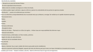 RECEPCIÓN DEL ENFERMO
1. – Recepción por parte del Hermano Portero.
. No tenía capacidad de discriminación.
. Debía anotar las variables sociológicas en el libro de entrada.
Los médicos podían negar la admisión a algunos enfermos, (parecen los antecedentes de las puertas de urgencias actuales).
– Distribución: “… puesto en la enfermería que conviniere…”
Enviar a la enfermería correspondienteAntes de ser encamado tenia que confesarse y comulgar. Ser recibido por el capellán (Asistente espiritual).
– Personal del Centro:
- Medico
- Capellán
- Portero
- Hermanos enfermeros
. – Recogida de datos.
- Obtención de datos. – Plasmación en el libro de registro. – Ambas cosas eran responsabilidad del enfermero mayor.
– Ubicación del enfermo.
En función de sexo y enfermedad, con fines morales y prácticos.
– Registro de datos de cada enfermería.
– Satisfacción de las necesidades básicas:
Aseo personal.
Alimentación.
– Reposo y bienestar. Hay un gran cuidado del entorno para poder pronto restablecerse.
– Atención al paciente moribundo (fatigado), separarlo del resto de enfermos para que tuviera una mayor intimidad en el momento de la muerte.
Cuidados post-morten. Traslado inmediato y discreto, desde la enfermería hasta el lugar del amortajamiento.
 