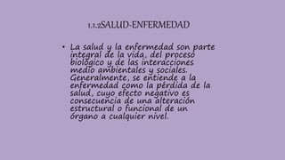 1.1.2SALUD-ENFERMEDAD
• La salud y la enfermedad son parte
integral de la vida, del proceso
biológico y de las interacciones
medio ambientales y sociales.
Generalmente, se entiende a la
enfermedad como la pérdida de la
salud, cuyo efecto negativo es
consecuencia de una alteración
estructural o funcional de un
órgano a cualquier nivel.
 