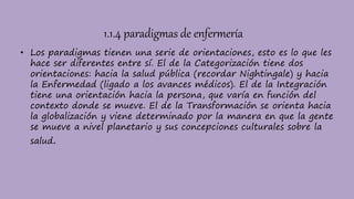 1.1.4 paradigmas de enfermería
• Los paradigmas tienen una serie de orientaciones, esto es lo que les
hace ser diferentes entre sí. El de la Categorización tiene dos
orientaciones: hacia la salud pública (recordar Nightingale) y hacia
la Enfermedad (ligado a los avances médicos). El de la Integración
tiene una orientación hacia la persona, que varía en función del
contexto donde se mueve. El de la Transformación se orienta hacia
la globalización y viene determinado por la manera en que la gente
se mueve a nivel planetario y sus concepciones culturales sobre la
salud.
 