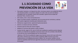 1.1.5CUIDADO COMO
PREVENCIÓN DE LA VIDA
• Para poder mantener, a lo largo de los años, una buena salud y una calidad de vida lo
más elevada posible, es necesario adoptar en el día a día una serie de hábitos
saludables que nos ayudarán, dentro de lo posible, a gozar de ese estado de
bienestar físico, mental y social.
• Ello implica, entre otras recomendaciones:
• Seguir una dieta variada y equilibrada, que nos provea de los nutrientes y calorías
que nuestro organismo necesita para mantenerse sano.
• Hidratarnos regularmente, ingiriendo líquido abundante.
• Dormir un número de horas suficiente
• Practicar ejercicio físico de manera regular.
• Moderar el consumo del alcohol y evitar el tabaco.
• A pesar de ello, según el CIS, solo el 29,3% de la población española practica deporte
a diario y la mitad de los españoles reconocen hacer solo tres comidas al día (50,4%),
en vez de las cinco recomendadas por los nutricionistas.
Además, el 35,7% de la población asegura que duerme menos de lo que solía cinco
años atrás, mientras que un tercio de los españoles (30%) reconoce que toma
medicamentos sin la debida prescripción médica. Por otra parte, también uno de
cada tres españoles (28,7%) fumó cigarrillos durante las cuatro semanas anteriores a
la encuesta.
 