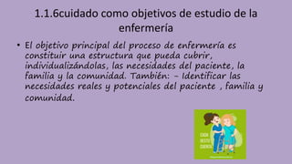 1.1.6cuidado como objetivos de estudio de la
enfermería
• El objetivo principal del proceso de enfermería es
constituir una estructura que pueda cubrir,
individualizándolas, las necesidades del paciente, la
familia y la comunidad. También: - Identificar las
necesidades reales y potenciales del paciente , familia y
comunidad.
 
