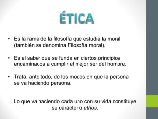 • Es la rama de la filosofía que estudia la moral
(también se denomina Filosofía moral).
• Es el saber que se funda en ciertos principios
encaminados a cumplir el mejor ser del hombre.
• Trata, ante todo, de los modos en que la persona
se va haciendo persona.
Lo que va haciendo cada uno con su vida constituye
su carácter o ethos.
 