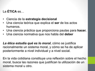 La ÉTICA es…
• Ciencia de la estrategia decisional
• Una ciencia teórica que explica el ser de los actos
humanos.
• Una ciencia práctica que proporciona pautas para hacer.
• Una ciencia normativa que nos habla del deber
La ética estudia qué es lo moral, cómo se justifica
racionalmente un sistema moral, y cómo se ha de aplicar
posteriormente a nivel individual y a nivel social.
En la vida cotidiana constituye una reflexión sobre el hecho
moral, busca las razones que justifican la utilización de un
sistema moral u otro.
 