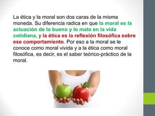 La ética y la moral son dos caras de la misma
moneda. Su diferencia radica en que la moral es la
actuación de lo bueno y lo malo en la vida
cotidiana, y la ética es la reflexión filosófica sobre
ese comportamiento. Por eso a la moral se le
conoce como moral vivida y a la ética como moral
filosófica, es decir, es el saber teórico-práctico de la
moral.
 