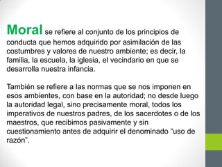 Moralse refiere al conjunto de los principios de
conducta que hemos adquirido por asimilación de las
costumbres y valores de nuestro ambiente; es decir, la
familia, la escuela, la iglesia, el vecindario en que se
desarrolla nuestra infancia.
También se refiere a las normas que se nos imponen en
esos ambientes, con base en la autoridad; no desde luego
la autoridad legal, sino precisamente moral, todos los
imperativos de nuestros padres, de los sacerdotes o de los
maestros, que recibimos pasivamente y sin
cuestionamiento antes de adquirir el denominado “uso de
razón”.
 