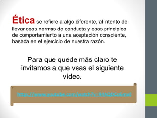 Ética se refiere a algo diferente, al intento de
llevar esas normas de conducta y esos principios
de comportamiento a una aceptación consciente,
basada en el ejercicio de nuestra razón.
Para que quede más claro te
invitamos a que veas el siguiente
vídeo.
https://www.youtube.com/watch?v=R4AQDCo6mx0
 