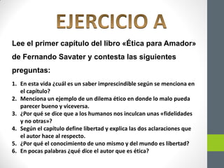 Lee el primer capítulo del libro «Ética para Amador»
de Fernando Savater y contesta las siguientes
preguntas:
1. En esta vida ¿cuál es un saber imprescindible según se menciona en
el capítulo?
2. Menciona un ejemplo de un dilema ético en donde lo malo pueda
parecer bueno y viceversa.
3. ¿Por qué se dice que a los humanos nos inculcan unas «fidelidades
y no otras»?
4. Según el capítulo define libertad y explica las dos aclaraciones que
el autor hace al respecto.
5. ¿Por qué el conocimiento de uno mismo y del mundo es libertad?
6. En pocas palabras ¿qué dice el autor que es ética?
 