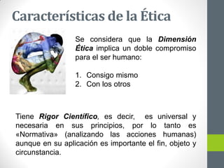 Características de la Ética
Se considera que la Dimensión
Ética implica un doble compromiso
para el ser humano:
1. Consigo mismo
2. Con los otros
Tiene Rigor Científico, es decir, es universal y
necesaria en sus principios, por lo tanto es
«Normativa» (analizando las acciones humanas)
aunque en su aplicación es importante el fin, objeto y
circunstancia.
 