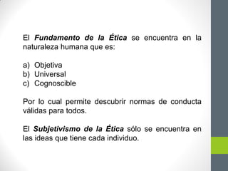 El Fundamento de la Ética se encuentra en la
naturaleza humana que es:
a) Objetiva
b) Universal
c) Cognoscible
Por lo cual permite descubrir normas de conducta
válidas para todos.
El Subjetivismo de la Ética sólo se encuentra en
las ideas que tiene cada individuo.
 