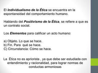 El Individualismo de la Ética se encuentra en la
espontaneidad del comportamiento humano.
Hablando del Positivismo de la Ética, se refiere a que es
un contrato social.
Los Elementos para calificar un acto humano:
a) Objeto. Lo que se hace.
b) Fin. Para qué se hace.
C) Circunstancia: Cómo se hace.
La Ética no es apriorista , ya que debe ser estudiada con
entendimiento y racionalidad, para lograr normas de
conductas armoniosas
 