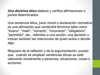 Una doctrina ética elabora y verifica afirmaciones o
juicios determinados.
Una sentencia ética, juicio moral o declaración normativa
es una afirmación que contendrá términos tales como
"bueno", "malo", "correcto", "incorrecto", "obligatorio",
"permitido", etc., referidos a una acción, una decisión o
incluso también las intenciones de quien actúa o decide
algo.
Requiere de la reflexión y de la argumentación, puesto
que, cuando se emplean sentencias éticas se está
valorando moralmente a personas, situaciones, cosas o
acciones.
 