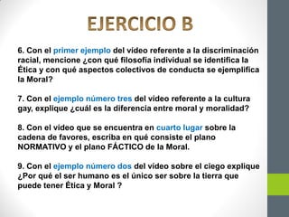 6. Con el primer ejemplo del vídeo referente a la discriminación
racial, mencione ¿con qué filosofía individual se identifica la
Ética y con qué aspectos colectivos de conducta se ejemplifica
la Moral?
7. Con el ejemplo número tres del vídeo referente a la cultura
gay, explique ¿cuál es la diferencia entre moral y moralidad?
8. Con el vídeo que se encuentra en cuarto lugar sobre la
cadena de favores, escriba en qué consiste el plano
NORMATIVO y el plano FÁCTICO de la Moral.
9. Con el ejemplo número dos del vídeo sobre el ciego explique
¿Por qué el ser humano es el único ser sobre la tierra que
puede tener Ética y Moral ?
 
