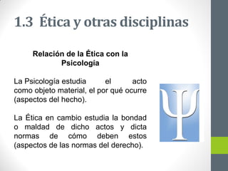 1.3 Ética y otras disciplinas
Relación de la Ética con la
Psicología
La Psicología estudia el acto
como objeto material, el por qué ocurre
(aspectos del hecho).
La Ética en cambio estudia la bondad
o maldad de dicho actos y dicta
normas de cómo deben estos
(aspectos de las normas del derecho).
 