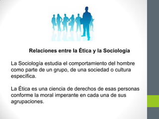 Relaciones entre la Ética y la Sociología
La Sociología estudia el comportamiento del hombre
como parte de un grupo, de una sociedad o cultura
específica.
La Ética es una ciencia de derechos de esas personas
conforme la moral imperante en cada una de sus
agrupaciones.
 