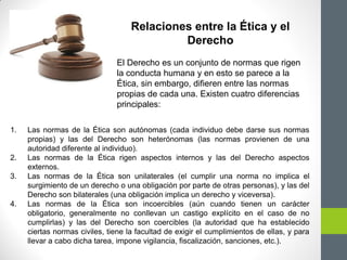 1. Las normas de la Ética son autónomas (cada individuo debe darse sus normas
propias) y las del Derecho son heterónomas (las normas provienen de una
autoridad diferente al individuo).
2. Las normas de la Ética rigen aspectos internos y las del Derecho aspectos
externos.
3. Las normas de la Ética son unilaterales (el cumplir una norma no implica el
surgimiento de un derecho o una obligación por parte de otras personas), y las del
Derecho son bilaterales (una obligación implica un derecho y viceversa).
4. Las normas de la Ética son incoercibles (aún cuando tienen un carácter
obligatorio, generalmente no conllevan un castigo explícito en el caso de no
cumplirlas) y las del Derecho son coercibles (la autoridad que ha establecido
ciertas normas civiles, tiene la facultad de exigir el cumplimientos de ellas, y para
llevar a cabo dicha tarea, impone vigilancia, fiscalización, sanciones, etc.).
Relaciones entre la Ética y el
Derecho
El Derecho es un conjunto de normas que rigen
la conducta humana y en esto se parece a la
Ética, sin embargo, difieren entre las normas
propias de cada una. Existen cuatro diferencias
principales:
 