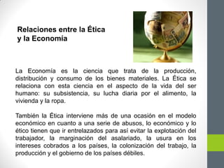 La Economía es la ciencia que trata de la producción,
distribución y consumo de los bienes materiales. La Ética se
relaciona con esta ciencia en el aspecto de la vida del ser
humano: su subsistencia, su lucha diaria por el alimento, la
vivienda y la ropa.
También la Ética interviene más de una ocasión en el modelo
económico en cuanto a una serie de abusos, lo económico y lo
ético tienen que ir entrelazados para así evitar la explotación del
trabajador, la marginación del asalariado, la usura en los
intereses cobrados a los países, la colonización del trabajo, la
producción y el gobierno de los países débiles.
Relaciones entre la Ética
y la Economía
 