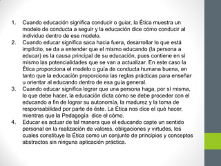 1. Cuando educación significa conducir o guiar, la Ética muestra un
modelo de conducta a seguir y la educación dice cómo conducir al
individuo dentro de ese modelo.
2. Cuando educar significa saca hacia fuera, desarrollar lo que está
implícito, se da a entender que el mismo educando (la persona a
educar) es la causa principal de su educación, pues contiene en sí
mismo las potencialidades que se van a actualizar. En este caso la
Ética proporciona el modelo o guía de conducta humana buena, en
tanto que la educación proporciona las reglas prácticas para enseñar
u orientar al educando dentro de esa guía general.
3. Cuando educar significa lograr que una persona haga, por sí misma,
lo que debe hacer, la educación dicta cómo se debe proceder con el
educando a fin de lograr su autonomía, la madurez y la toma de
responsabilidad por parte de éste. La Ética nos dice el qué hacer,
mientras que la Pedagogía dice el cómo.
4. Educar es actuar de tal manera que el educando capte un sentido
personal en la realización de valores, obligaciones y virtudes, los
cuales constituye la Ética como un conjunto de principios y conceptos
abstractos sin ninguna aplicación práctica.
 