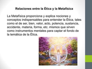 Relaciones entre la Ética y la Metafísica
La Metafísica proporciona y explica nociones y
conceptos indispensables para entender la Ética, tales
como el de ser, bien, valor, acto, potencia, sustancia,
accidente, materia, forma, etc. mismos que sirven
como instrumentos mentales para captar el fondo de
la temática de la Ética.
 