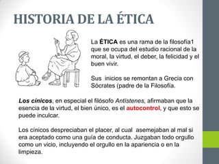 La ÉTICA es una rama de la filosofía1
que se ocupa del estudio racional de la
moral, la virtud, el deber, la felicidad y el
buen vivir.
Sus inicios se remontan a Grecia con
Sócrates (padre de la Filosofía.
Los cínicos, en especial el filósofo Antístenes, afirmaban que la
esencia de la virtud, el bien único, es el autocontrol, y que esto se
puede inculcar.
Los cínicos despreciaban el placer, al cual asemejaban al mal si
era aceptado como una guía de conducta. Juzgaban todo orgullo
como un vicio, incluyendo el orgullo en la apariencia o en la
limpieza.
HISTORIA DE LA ÉTICA
 