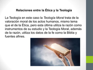 Relaciones entre la Ética y la Teología
La Teología en este caso la Teología Moral trata de la
valoración moral de los actos humanos, mismo tema
que el de la Ética, pero esta última utiliza la razón como
instrumentos de su estudio y la Teología Moral, además
de la razón, utiliza los datos de la fe como la Biblia y
fuentes afines.
 
