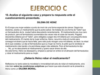 10. Analiza el siguiente caso y prepara tu respuesta ante el
cuestionamiento presentado.
DILEMA DE HEINZ
En Europa una mujer estaba a punto de morir de una forma especial de cáncer. Según los
doctores, existía un medicamento que la podía salvar. Se trataba de una forma de "radio" que
un farmacéutico de la ciudad había descubierto recientemente. El medicamento era muy caro
de producir, pero el farmacéutico aumentaba dos veces más el coste de hacerlo. Pagaba
doscientos dólares por el "radio", pero obligaba a pagar dos mil dólares por una pequeña dosis
del medicamento. El marido de la mujer enferma, Heinz, recurrió a todo el mundo para
conseguir el dinero que le hacía falta, pero sólo pudo recoger unos mil dólares, es decir, la mitad
de lo que costaba. Le dijo al farmacéutico que su mujer se moría, le pidió que le vendiese el
medicamento más barato o le permitiese pagar más adelante. Pero el farmacéutico le dijo:
- No, yo he descubierto el medicamento y quiero sacar dinero de ello.
De esta forma, Heinz se desesperó y empezó a pensar en entrar en el almacén del farmacéutico
y robar el medicamento para su mujer.
¿Debería Heinz robar el medicamento?
Reflexiona no tanto sobre la moralidad o inmoralidad del acto de robar el medicamento, sino
más bien sobre las condiciones subjetivas que hacen que esta situación se le presente a
Heinz como un DILEMA MORAL.
 