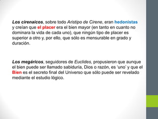 Los cirenaicos, sobre todo Aristipo de Cirene, eran hedonistas
y creían que el placer era el bien mayor (en tanto en cuanto no
dominara la vida de cada uno), que ningún tipo de placer es
superior a otro y, por ello, que sólo es mensurable en grado y
duración.
Los megáricos, seguidores de Euclides, propusieron que aunque
el bien puede ser llamado sabiduría, Dios o razón, es „uno‟ y que el
Bien es el secreto final del Universo que sólo puede ser revelado
mediante el estudio lógico.
 
