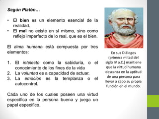 Según Platón…
• El bien es un elemento esencial de la
realidad.
• El mal no existe en sí mismo, sino como
reflejo imperfecto de lo real, que es el bien.
El alma humana está compuesta por tres
elementos:
1. El intelecto como la sabiduría, o el
conocimiento de los fines de la vida
2. La voluntad es a capacidad de actuar.
3. La emoción es la templanza o el
autocontrol.
Cada uno de los cuales poseen una virtud
específica en la persona buena y juega un
papel específico.
En sus Diálogos
(primera mitad del
siglo IV a.C.) mantiene
que la virtud humana
descansa en la aptitud
de una persona para
llevar a cabo su propia
función en el mundo.
 