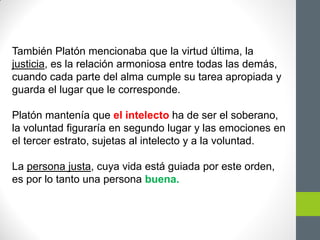 También Platón mencionaba que la virtud última, la
justicia, es la relación armoniosa entre todas las demás,
cuando cada parte del alma cumple su tarea apropiada y
guarda el lugar que le corresponde.
Platón mantenía que el intelecto ha de ser el soberano,
la voluntad figuraría en segundo lugar y las emociones en
el tercer estrato, sujetas al intelecto y a la voluntad.
La persona justa, cuya vida está guiada por este orden,
es por lo tanto una persona buena.
 