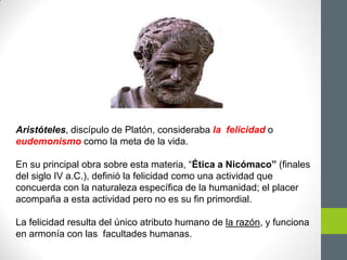 Aristóteles, discípulo de Platón, consideraba la felicidad o
eudemonismo como la meta de la vida.
En su principal obra sobre esta materia, “Ética a Nicómaco” (finales
del siglo IV a.C.), definió la felicidad como una actividad que
concuerda con la naturaleza específica de la humanidad; el placer
acompaña a esta actividad pero no es su fin primordial.
La felicidad resulta del único atributo humano de la razón, y funciona
en armonía con las facultades humanas.
 