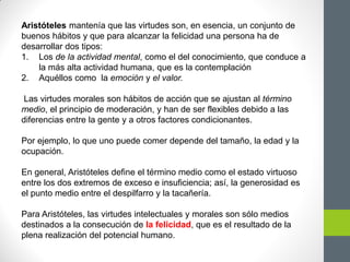 Aristóteles mantenía que las virtudes son, en esencia, un conjunto de
buenos hábitos y que para alcanzar la felicidad una persona ha de
desarrollar dos tipos:
1. Los de la actividad mental, como el del conocimiento, que conduce a
la más alta actividad humana, que es la contemplación
2. Aquéllos como la emoción y el valor.
Las virtudes morales son hábitos de acción que se ajustan al término
medio, el principio de moderación, y han de ser flexibles debido a las
diferencias entre la gente y a otros factores condicionantes.
Por ejemplo, lo que uno puede comer depende del tamaño, la edad y la
ocupación.
En general, Aristóteles define el término medio como el estado virtuoso
entre los dos extremos de exceso e insuficiencia; así, la generosidad es
el punto medio entre el despilfarro y la tacañería.
Para Aristóteles, las virtudes intelectuales y morales son sólo medios
destinados a la consecución de la felicidad, que es el resultado de la
plena realización del potencial humano.
 