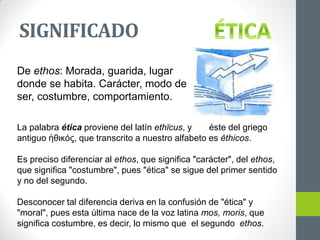 SIGNIFICADO
De ethos: Morada, guarida, lugar
donde se habita. Carácter, modo de
ser, costumbre, comportamiento.
La palabra ética proviene del latín ethĭcus, y éste del griego
antiguo ἠθικός, que transcrito a nuestro alfabeto es êthicos.
Es preciso diferenciar al ethos, que significa "carácter", del ethos,
que significa "costumbre", pues "ética" se sigue del primer sentido
y no del segundo.
Desconocer tal diferencia deriva en la confusión de "ética" y
"moral", pues esta última nace de la voz latina mos, moris, que
significa costumbre, es decir, lo mismo que el segundo ethos.
 