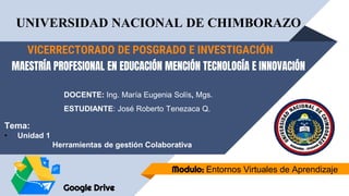 VICERRECTORADO DE POSGRADO E INVESTIGACIÓN
Modulo: Entornos Virtuales de Aprendizaje
MAESTRÍA PROFESIONAL EN EDUCACIÓN MENCIÓN TECNOLOGÍA E INNOVACIÓN
UNIVERSIDAD NACIONAL DE CHIMBORAZO
DOCENTE: Ing. María Eugenia Solís, Mgs.
ESTUDIANTE: José Roberto Tenezaca Q.
Tema:
• Unidad 1
Herramientas de gestión Colaborativa
Google Drive
 