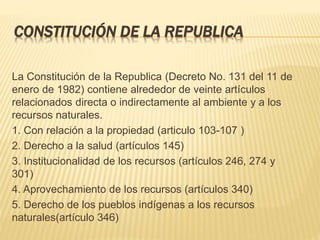 CONSTITUCIÓN DE LA REPUBLICA
La Constitución de la Republica (Decreto No. 131 del 11 de
enero de 1982) contiene alrededor de veinte artículos
relacionados directa o indirectamente al ambiente y a los
recursos naturales.
1. Con relación a la propiedad (articulo 103-107 )
2. Derecho a la salud (artículos 145)
3. Institucionalidad de los recursos (artículos 246, 274 y
301)
4. Aprovechamiento de los recursos (artículos 340)
5. Derecho de los pueblos indígenas a los recursos
naturales(artículo 346)
 