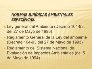 NORMAS JURÍDICAS AMBIENTALES
ESPECÍFICAS.
 Ley general del Ambiente (Decreto 104-93,
del 27 de Mayo de 1993)
 Reglamento General de la Ley del ambiente
(Decreto 104-93 del 27 de Mayo de 1993)
 Reglamento del Sistema Nacional de
Evaluación de Impactos Ambientales (del 5
de Mayo de 1994)
 