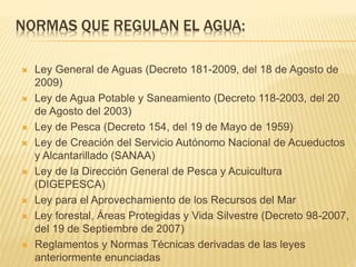 NORMAS QUE REGULAN EL AGUA:
 Ley General de Aguas (Decreto 181-2009, del 18 de Agosto de
2009)
 Ley de Agua Potable y Saneamiento (Decreto 118-2003, del 20
de Agosto del 2003)
 Ley de Pesca (Decreto 154, del 19 de Mayo de 1959)
 Ley de Creación del Servicio Autónomo Nacional de Acueductos
y Alcantarillado (SANAA)
 Ley de la Dirección General de Pesca y Acuicultura
(DIGEPESCA)
 Ley para el Aprovechamiento de los Recursos del Mar
 Ley forestal, Áreas Protegidas y Vida Silvestre (Decreto 98-2007,
del 19 de Septiembre de 2007)
 Reglamentos y Normas Técnicas derivadas de las leyes
anteriormente enunciadas
 