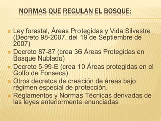 NORMAS QUE REGULAN EL BOSQUE:
 Ley forestal, Áreas Protegidas y Vida Silvestre
(Decreto 98-2007, del 19 de Septiembre de
2007)
 Decreto 87-87 (crea 36 Áreas Protegidas en
Bosque Nublado)
 Decreto 5-99-E (crea 10 Áreas protegidas en el
Golfo de Fonseca)
 Otros decretos de creación de áreas bajo
régimen especial de protección.
 Reglamentos y Normas Técnicas derivadas de
las leyes anteriormente enunciadas
 